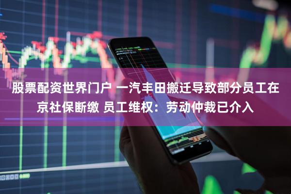 股票配资世界门户 一汽丰田搬迁导致部分员工在京社保断缴 员工维权：劳动仲裁已介入