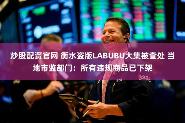 炒股配资官网 衡水盗版LABUBU大集被查处 当地市监部门：所有违规商品已下架