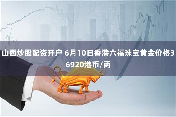 山西炒股配资开户 6月10日香港六福珠宝黄金价格36920港币/两