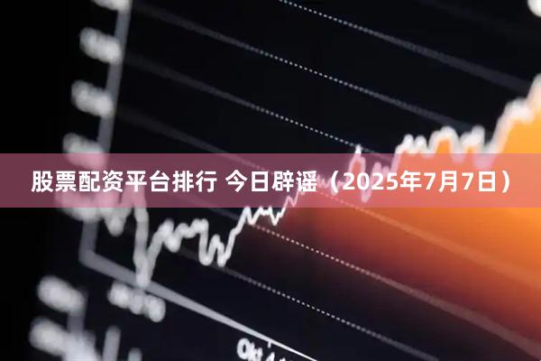股票配资平台排行 今日辟谣（2025年7月7日）