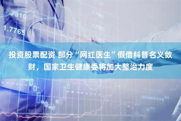 投资股票配资 部分“网红医生”假借科普名义敛财，国家卫生健康委将加大整治力度
