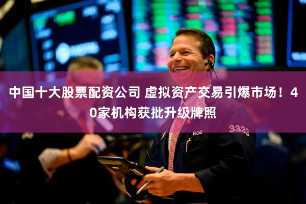 中国十大股票配资公司 虚拟资产交易引爆市场！40家机构获批升级牌照