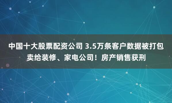 中国十大股票配资公司 3.5万条客户数据被打包卖给装修、家电公司！房产销售获刑