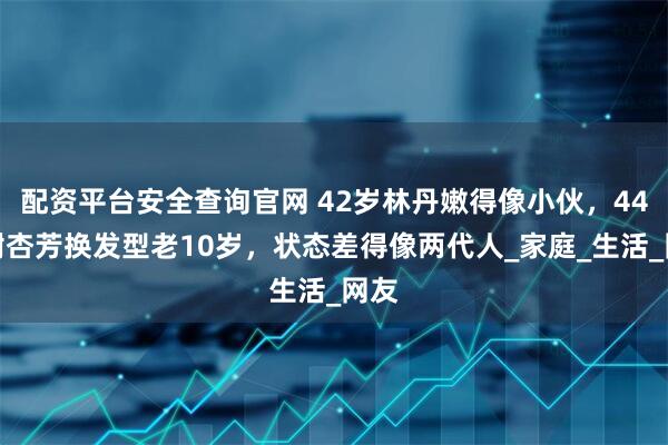 配资平台安全查询官网 42岁林丹嫩得像小伙，44岁谢杏芳换发型老10岁，状态差得像两代人_家庭_生活_网友