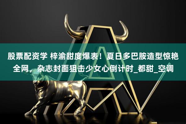 股票配资学 梓渝甜度爆表！夏日多巴胺造型惊艳全网，杂志封面狙击少女心倒计时_都甜_空调