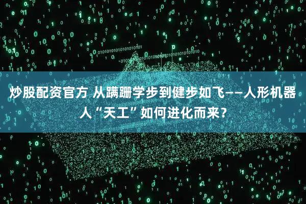 炒股配资官方 从蹒跚学步到健步如飞——人形机器人“天工”如何进化而来？