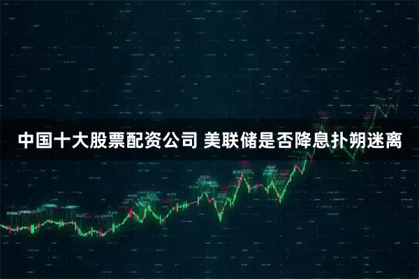 中国十大股票配资公司 美联储是否降息扑朔迷离