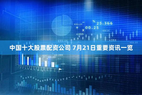 中国十大股票配资公司 7月21日重要资讯一览