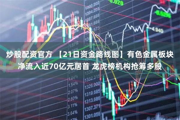 炒股配资官方 【21日资金路线图】有色金属板块净流入近70亿元居首 龙虎榜机构抢筹多股