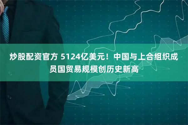 炒股配资官方 5124亿美元！中国与上合组织成员国贸易规模创历史新高