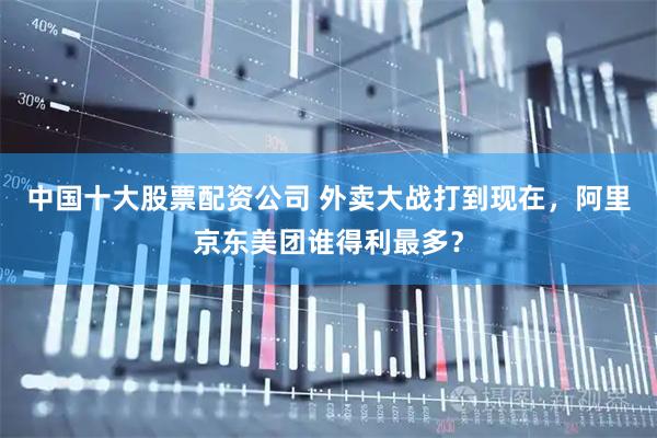 中国十大股票配资公司 外卖大战打到现在，阿里京东美团谁得利最多？