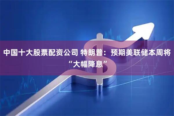 中国十大股票配资公司 特朗普：预期美联储本周将“大幅降息”