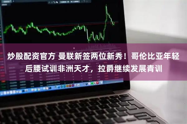 炒股配资官方 曼联新签两位新秀！哥伦比亚年轻后腰试训非洲天才，拉爵继续发展青训
