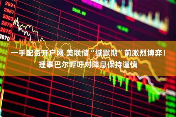 一手配资开户网 美联储“缄默期”前激烈博弈！理事巴尔呼吁对降息保持谨慎