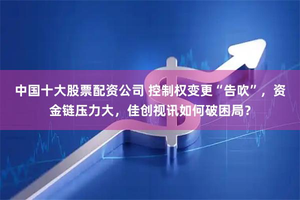 中国十大股票配资公司 控制权变更“告吹”，资金链压力大，佳创视讯如何破困局？
